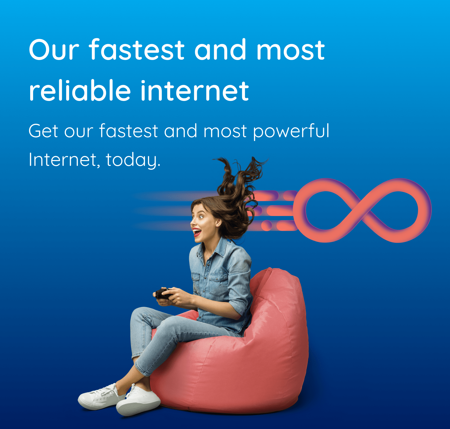 Our fastest and most reliable internet. Get our fastest and most powerful Internet, today. 