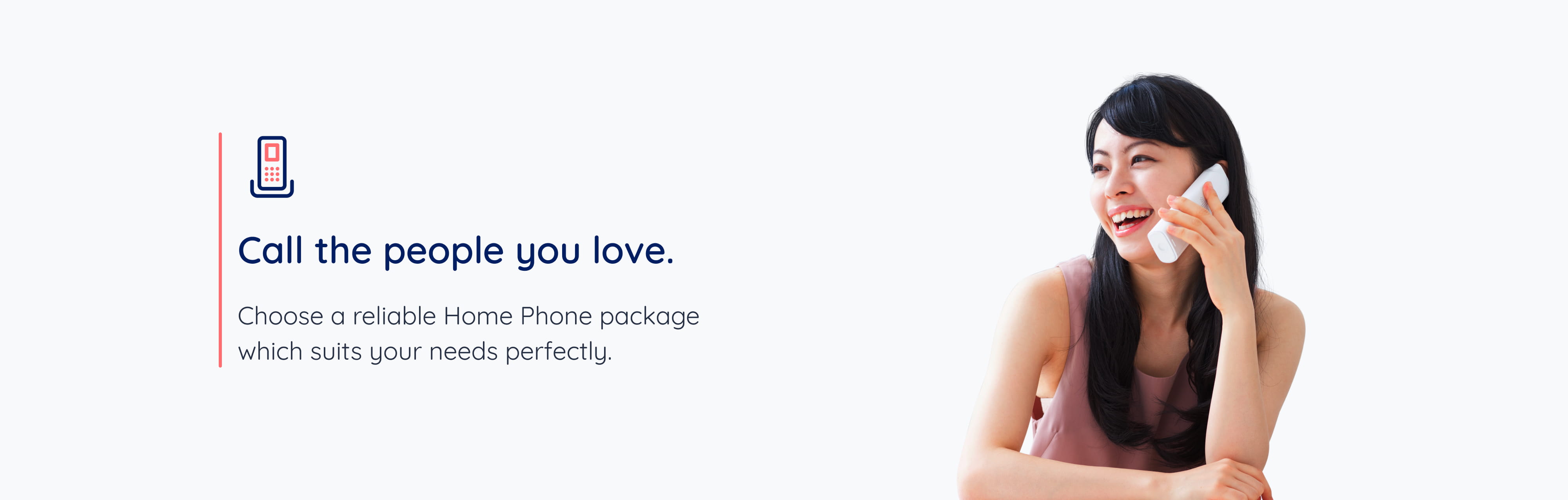 Call the people you love. Choose a reliable Home Phone package which suits your needs perfectly.