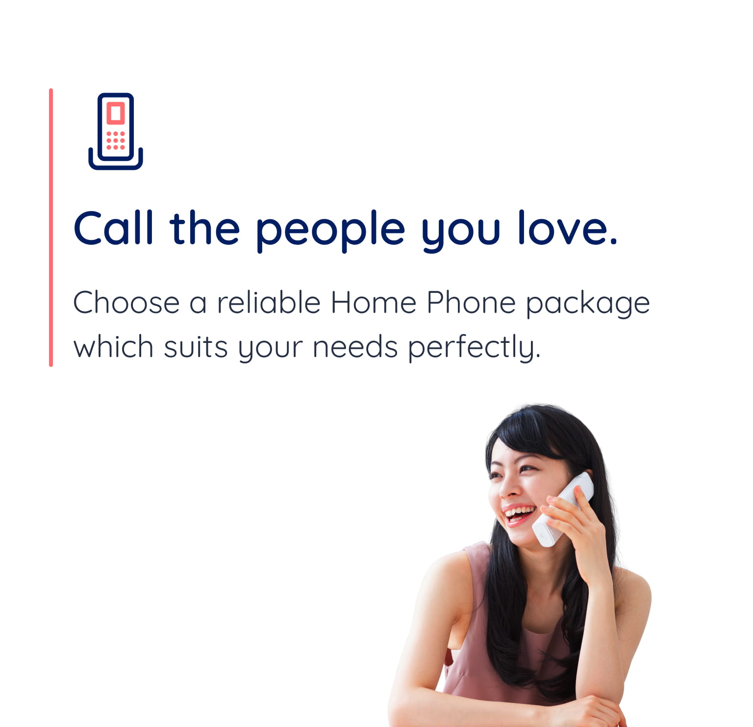 Call the people you love. Choose a reliable Home Phone package which suits your needs perfectly.