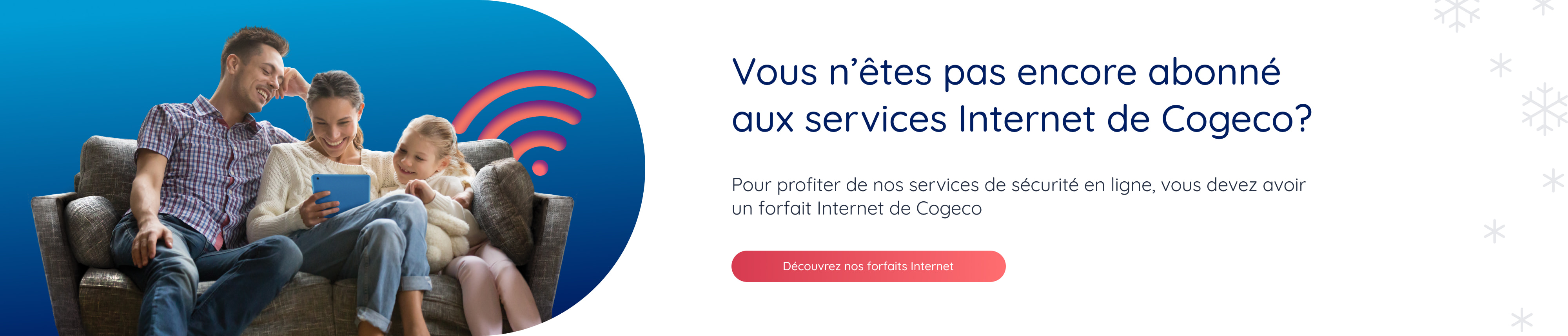 Vous n'êtes pas encore abonné aux services Internet de Cogeco? Pour profiter de nos services de sécurité en ligne, vous devez avoir un forfait Internet de Cogeco. Découvrez nos forfaits Internet