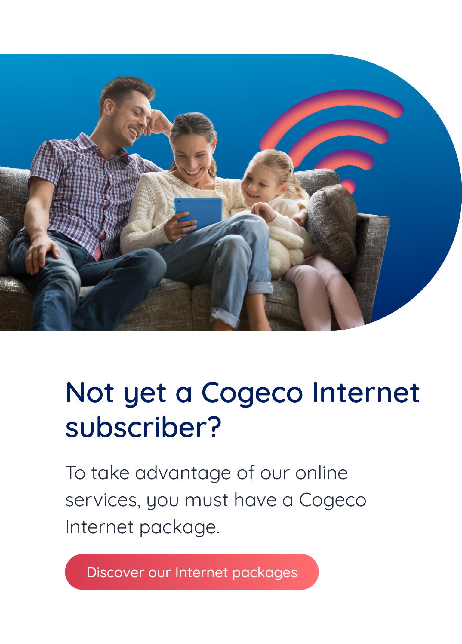 Not yet a Cogeco Internet subscriber? To take advantage of our online services, you must have a Cogeco package. Discover our Internet packages