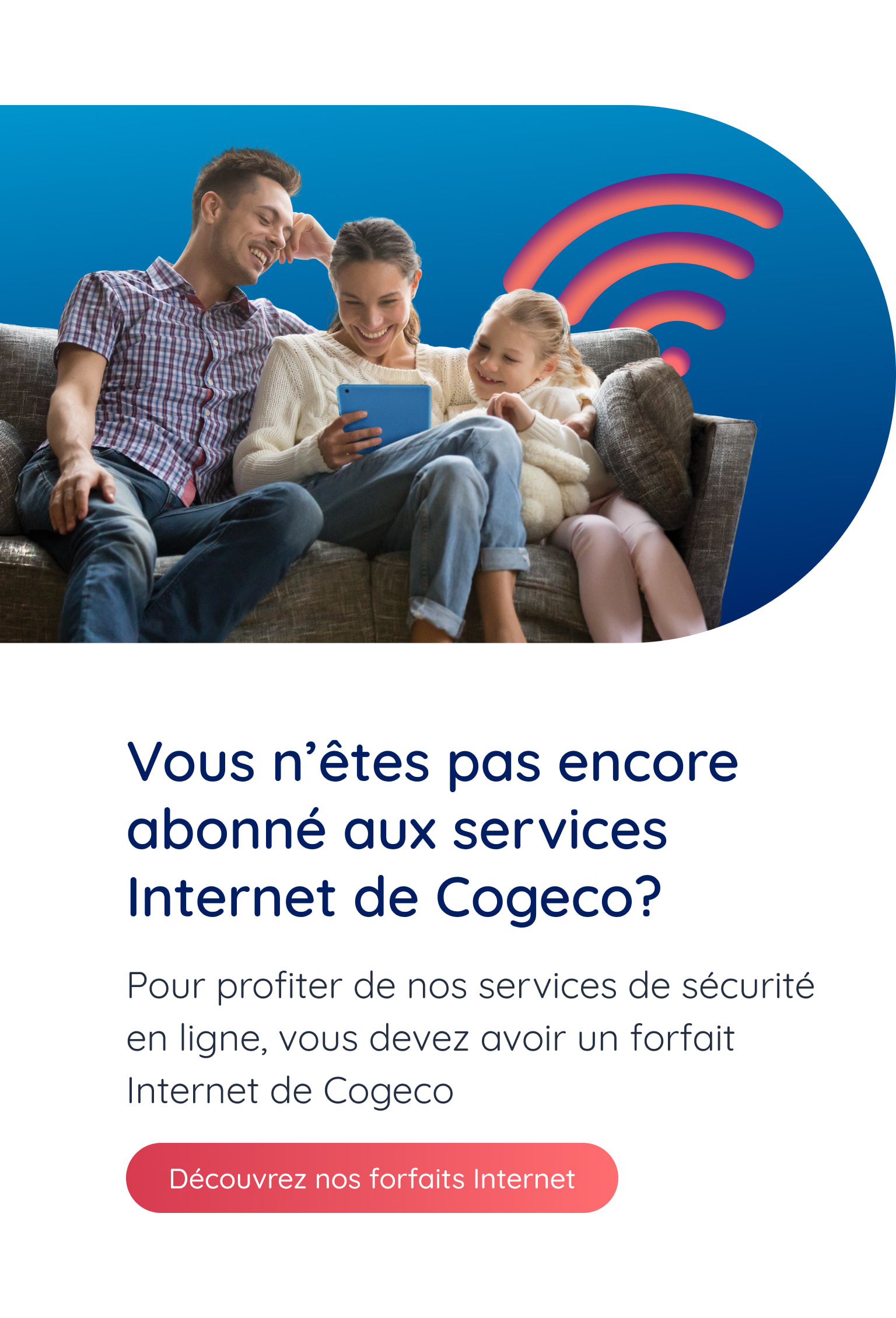 Vous n'êtes pas encore abonné aux services Internet de Cogeco? Pour profiter de nos services de sécurité en ligne, vous devez avoir un forfait Internet de Cogeco. Découvrez nos forfaits Internet