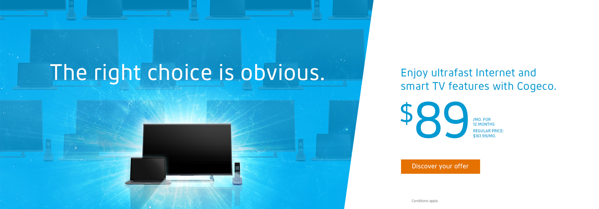 The right choice is obvious. Enjoy ultrafast Internet and smart TV features with Cogeco. $89/MO. FOR 12 MONTHS REGULAR PRICE: $161.99 /MO.