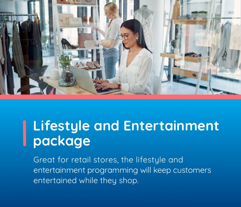 Lifestyle and Entertainment package. Great for retail stores, the lifestyle and entertainment programming will keep customers entertained while they shop.
