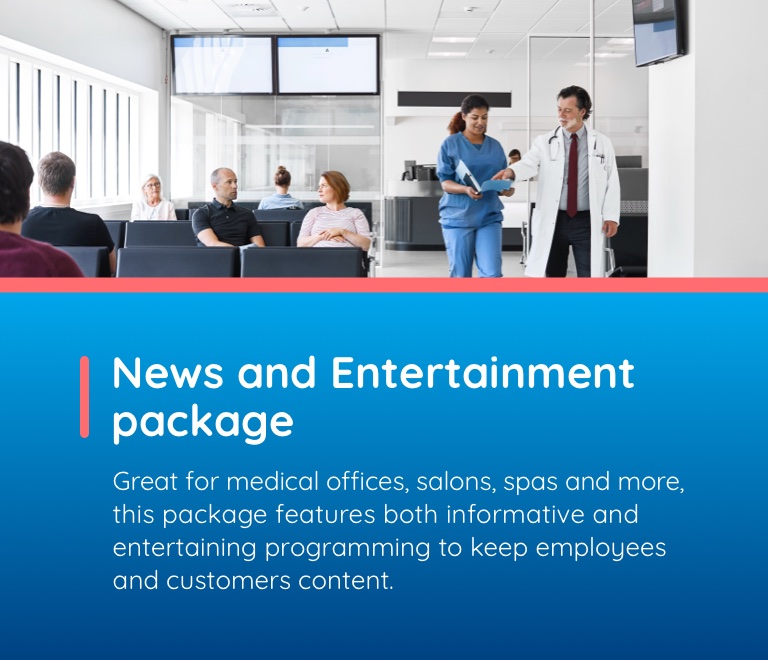 News and Entertainment package. Great for medial offices, salons, spas and more, this package features both informative and entertaining programming to keep employees and customers content.