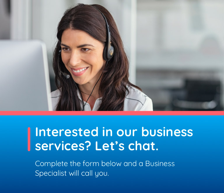 Interested in our business services? Let's chat. Complete the form below and a Business Specialist will call you.