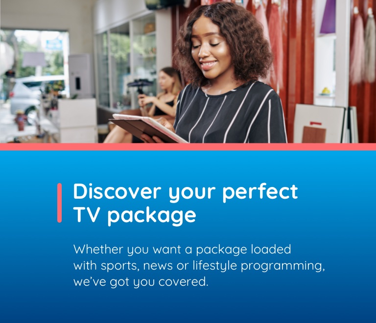 Discover your perfect TV package. Whether you want a package loaded with sports, news or lifestyle programming, we've got you covered.
