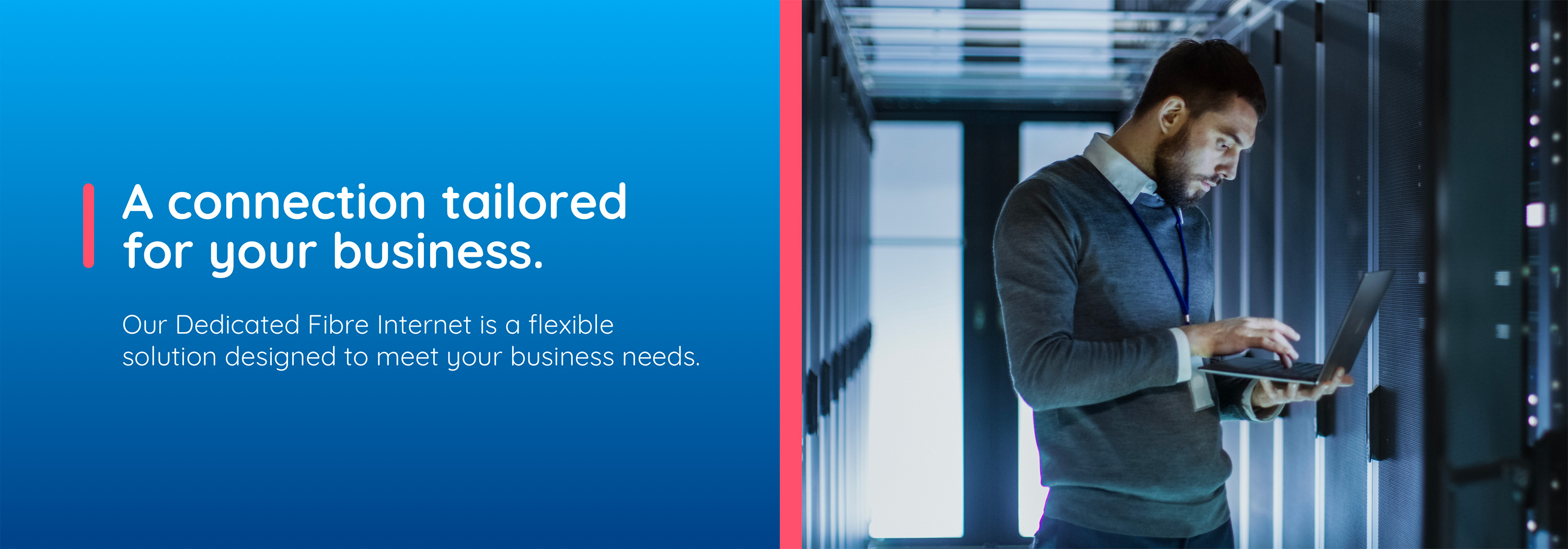 A connection tailored for your business. Our Dedicated Fibre Internet is a flexible  solution designed to meet your business needs.