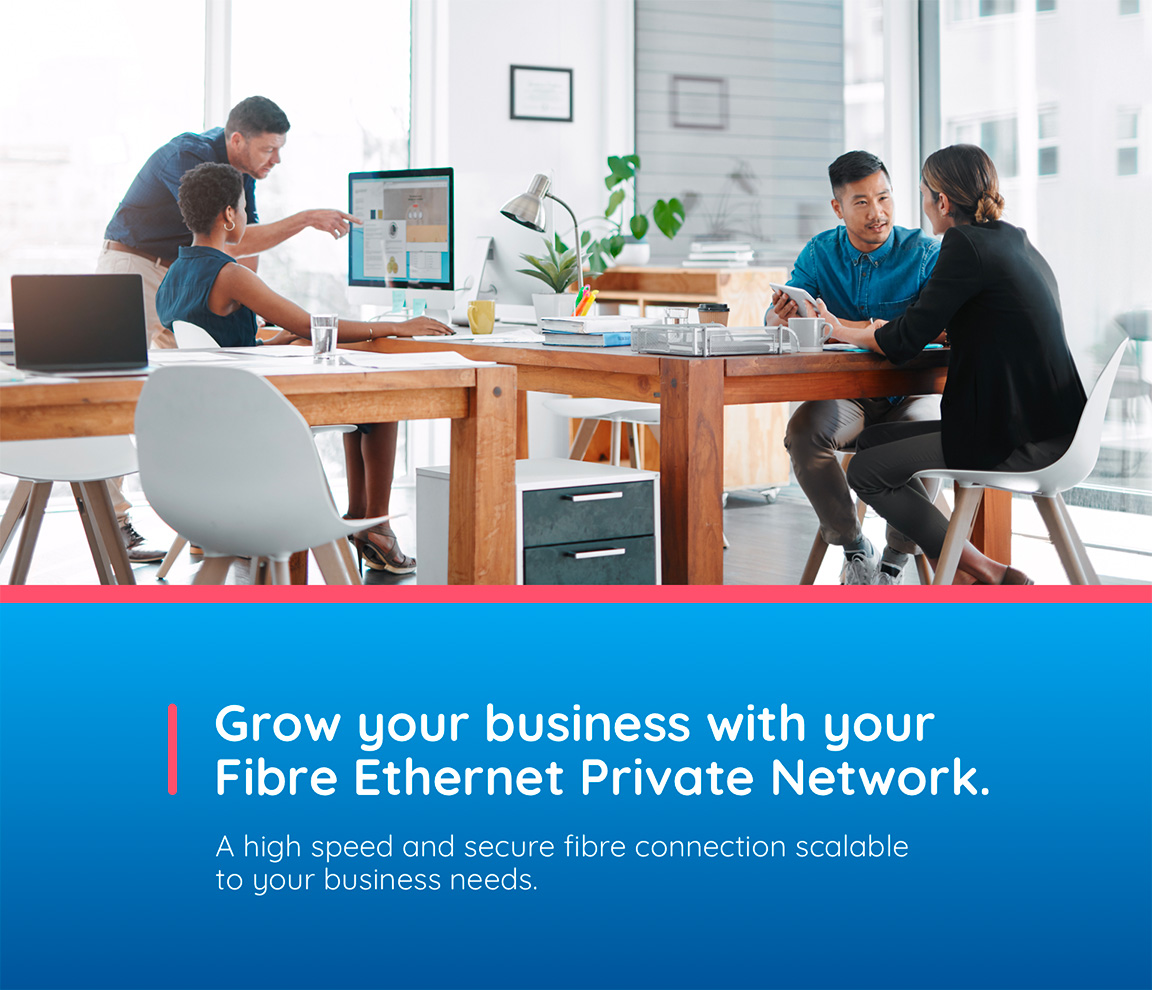 Grow your business  with your Fibre Ethernet Private Network. A high speed and secure fibre connection scalable to your business needs.