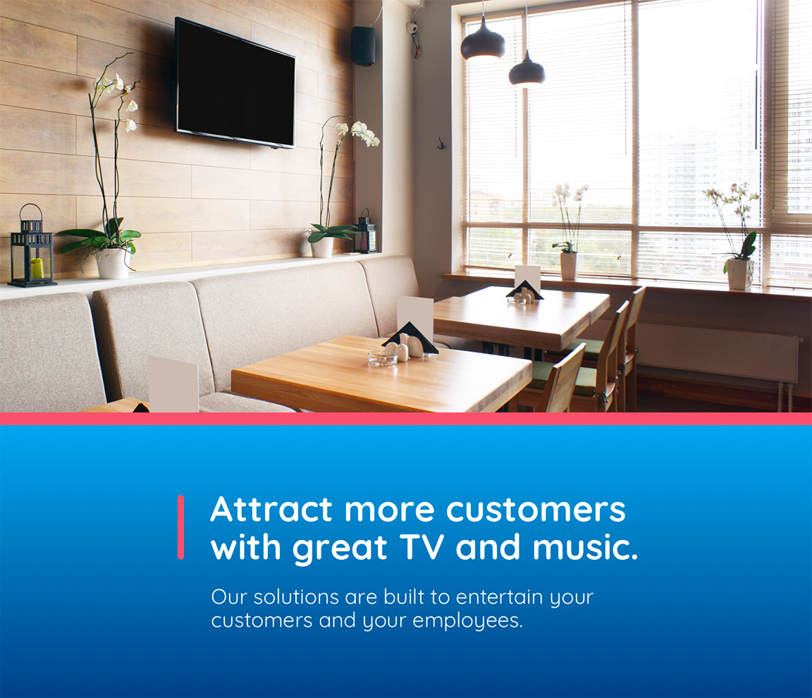Attract more customers with great TV and music. Our solutions are built to entertain  your customers and your employees.