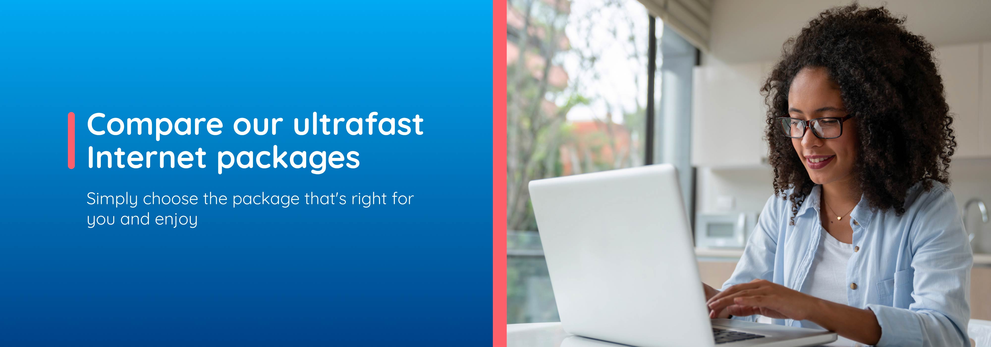 Compare our ultrafast Internet packages.Simply choose the package that's right for you and enjoy