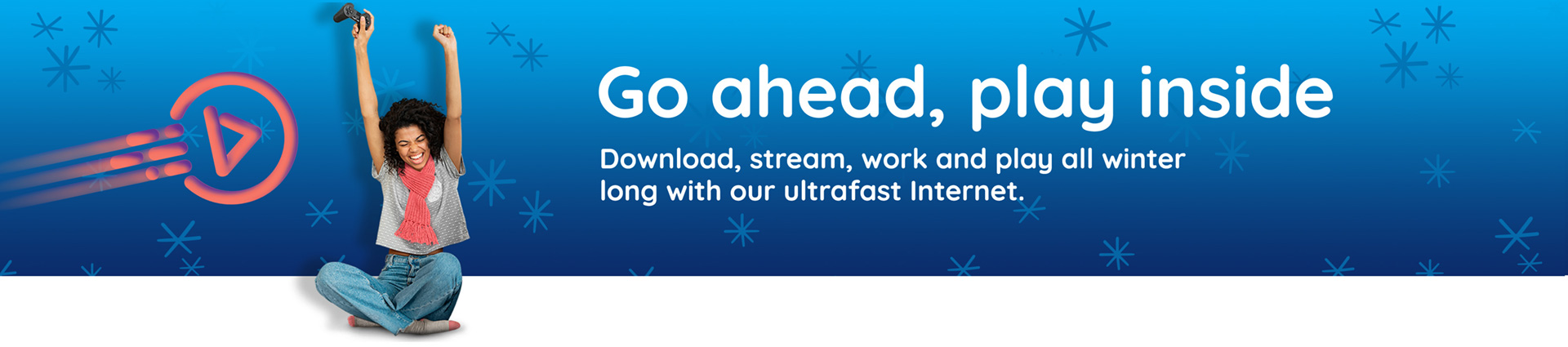 Go ahead, play inside - Download, stream, work and play all winter long with our ultrafast Internet.