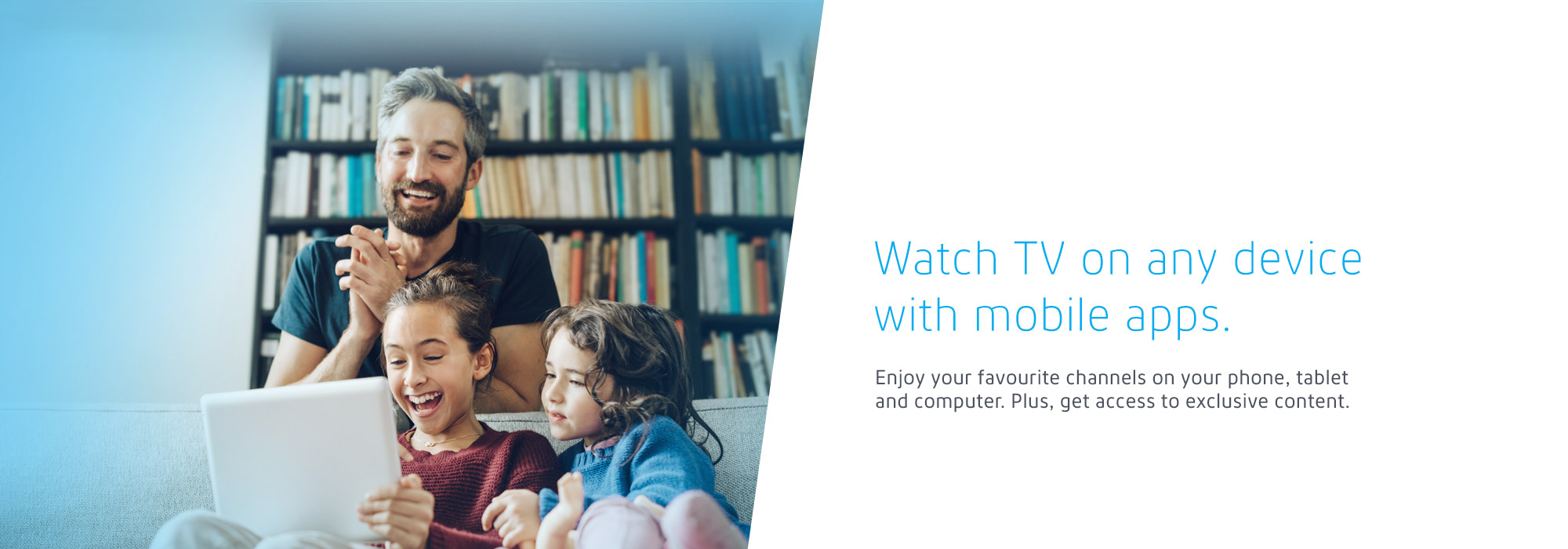 Watch TV on any device with mobile apps. Enjoy your favourite channels on your phone, tablet and computer. Plus, get access to exclusive content.